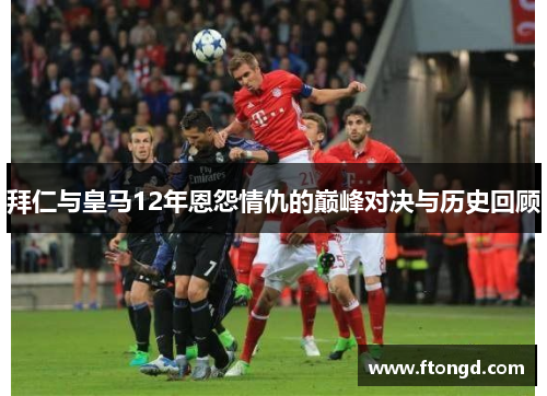 拜仁与皇马12年恩怨情仇的巅峰对决与历史回顾
